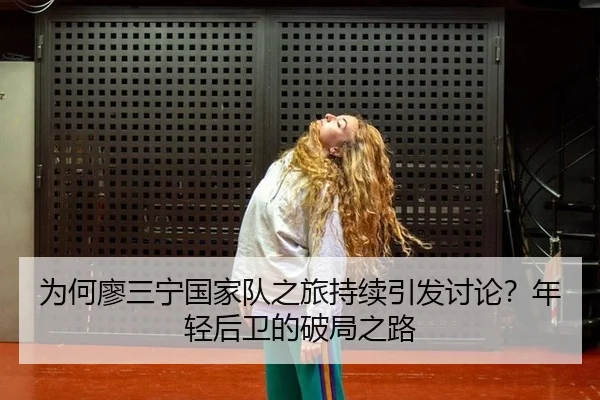 为何廖三宁国家队之旅持续引发讨论？年轻后卫的破局之路
